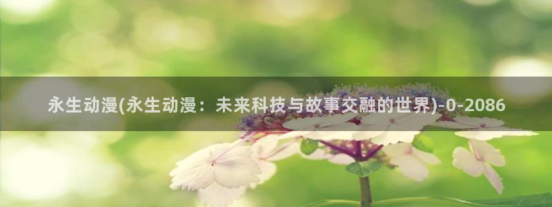 百炼成神动漫：永生动漫(永生动漫：未来科技与故事交融的世界)